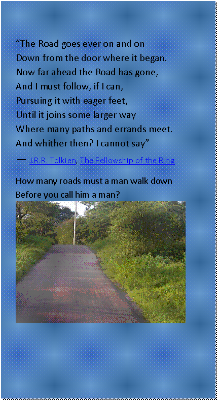 Text Box: “The Road goes ever on and on  Down from the door where it began.  Now far ahead the Road has gone,  And I must follow, if I can,  Pursuing it with eager feet,  Until it joins some larger way  Where many paths and errands meet.  And whither then? I cannot say”   ― J.R.R. Tolkien, The Fellowship of the Ring  How many roads must a man walk down  Before you call him a man?   