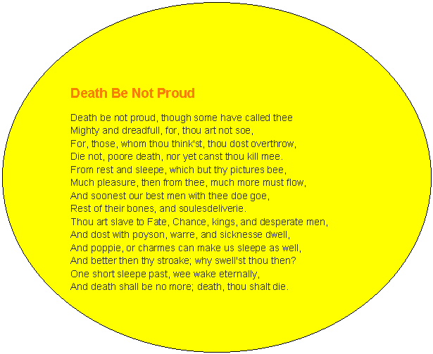 Oval: Death Be Not Proud  Death be not proud, though some have called thee  Mighty and dreadfull, for, thou art not soe,  For, those, whom thou think'st, thou dost overthrow,  Die not, poore death, nor yet canst thou kill mee.  From rest and sleepe, which but thy pictures bee,  Much pleasure, then from thee, much more must flow,  And soonest our best men with thee doe goe,  Rest of their bones, and soulesdeliverie.  Thou art slave to Fate, Chance, kings, and desperate men,  And dost with poyson, warre, and sicknesse dwell,  And poppie, or charmes can make us sleepe as well,  And better then thy stroake; why swell'st thou then?  One short sleepe past, wee wake eternally,  And death shall be no more; death, thou shalt die.   John Donne    