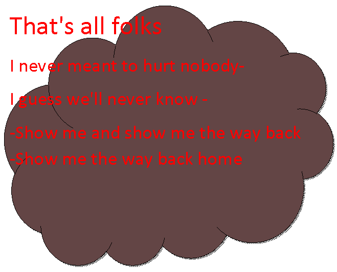 Reserved: That's all folks        I never meant to hurt nobody-  I guess we'll never know -  -Show me and show me the way back  -Show me the way back home  